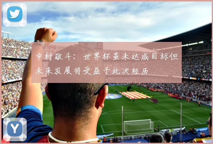 中村敬斗:世界杯虽未达成目标但未来发展将受益于此次经历