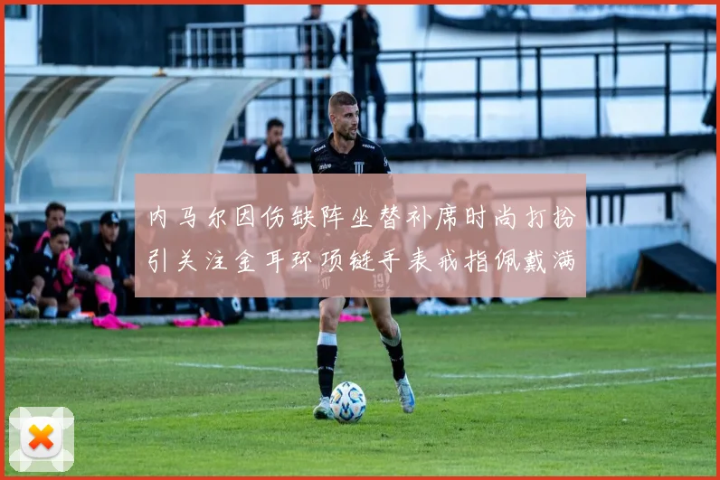 内马尔因伤缺阵坐替补席时尚打扮引关注金耳环项链手表戒指佩戴满身