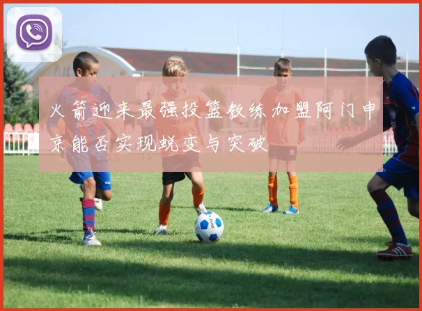 火箭迎来最强投篮教练加盟阿门申京能否实现蜕变与突破