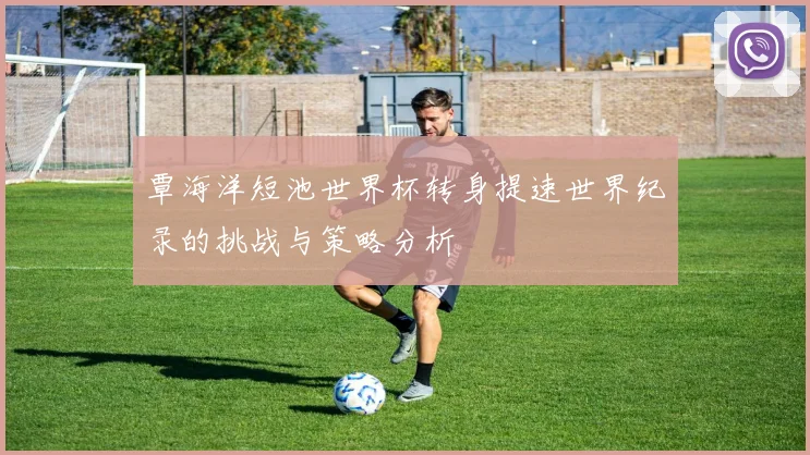 覃海洋短池世界杯转身提速世界纪录的挑战与策略分析
