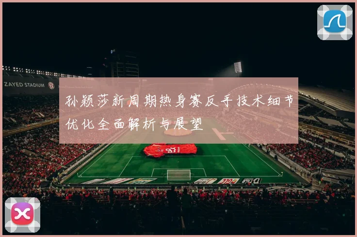 孙颖莎新周期热身赛反手技术细节优化全面解析与展望
