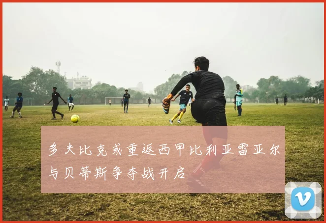 多夫比克或重返西甲比利亚雷亚尔与贝蒂斯争夺战开启