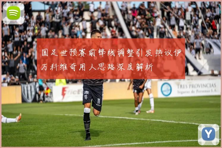 国足世预赛前锋线调整引发热议伊万科维奇用人思路深度解析