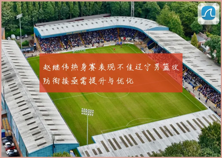 赵继伟热身赛表现不佳辽宁男篮攻防衔接亟需提升与优化